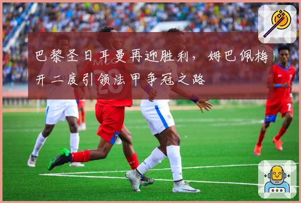 巴黎圣日耳曼再迎胜利，姆巴佩梅开二度引领法甲争冠之路