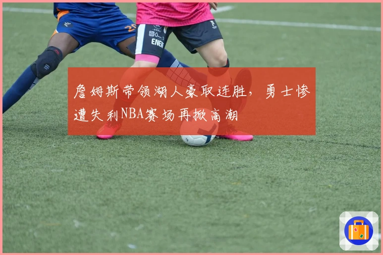 詹姆斯带领湖人豪取连胜，勇士惨遭失利NBA赛场再掀高潮