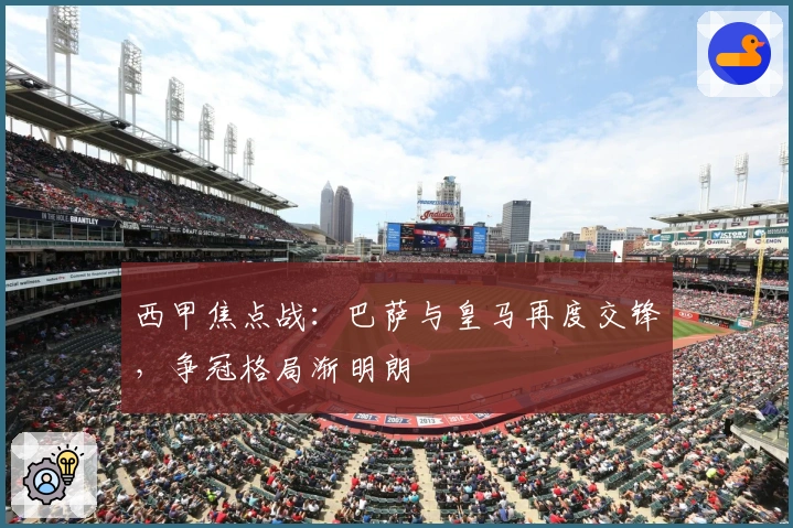 西甲焦点战：巴萨与皇马再度交锋，争冠格局渐明朗