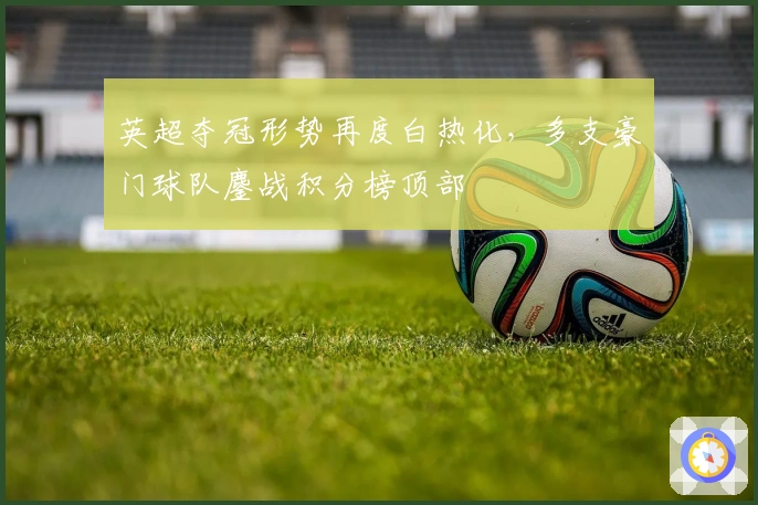 英超夺冠形势再度白热化，多支豪门球队鏖战积分榜顶部