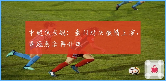 中超焦点战：豪门对决激情上演，争冠悬念再升级