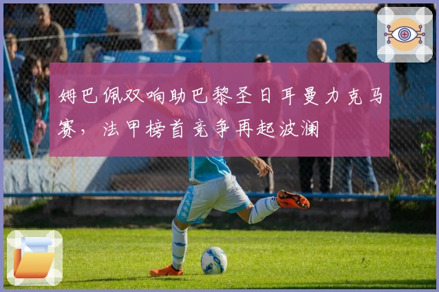 姆巴佩双响助巴黎圣日耳曼力克马赛,法甲榜首竞争再起波澜