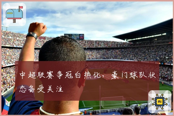 中超联赛争冠白热化，豪门球队状态备受关注