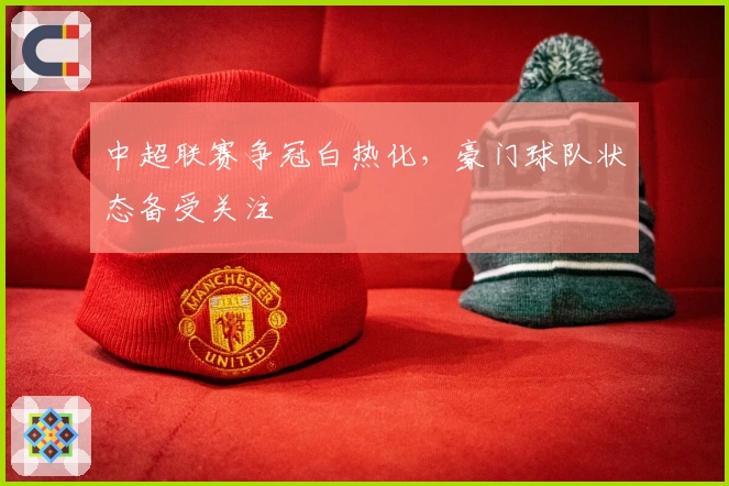 中超联赛争冠白热化，豪门球队状态备受关注