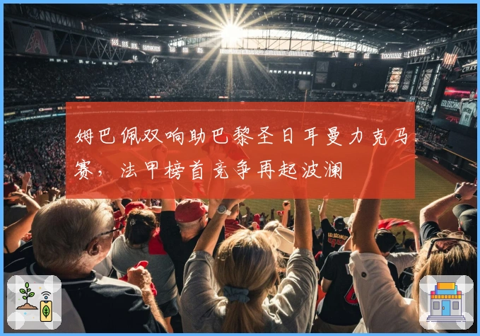 姆巴佩双响助巴黎圣日耳曼力克马赛，法甲榜首竞争再起波澜