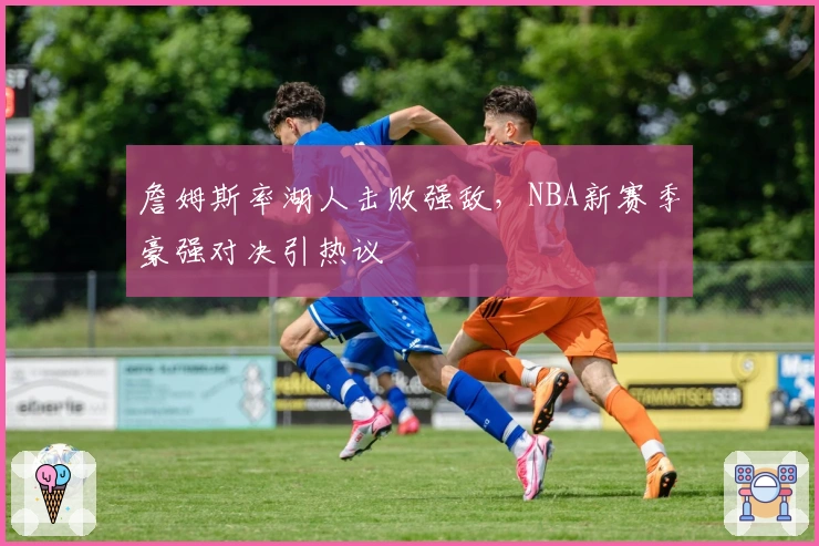 詹姆斯率湖人击败强敌，NBA新赛季豪强对决引热议